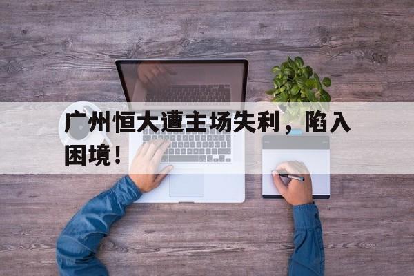 广州恒大遭主场失利，陷入困境！