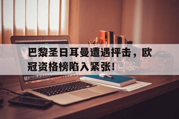 巴黎圣日耳曼遭遇抨击，欧冠资格榜陷入紧张！的简单介绍