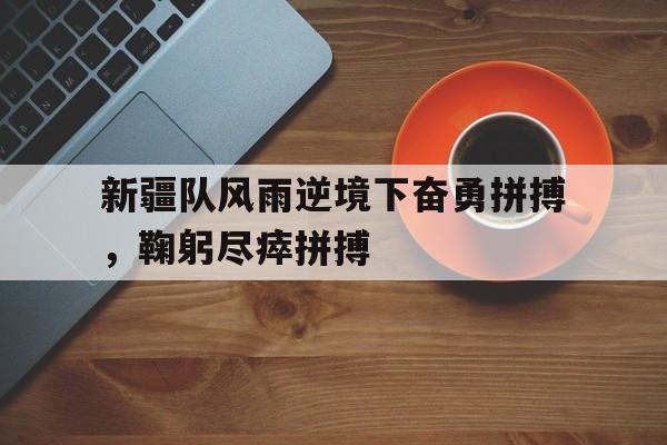 新疆队风雨逆境下奋勇拼搏，鞠躬尽瘁拼搏的简单介绍