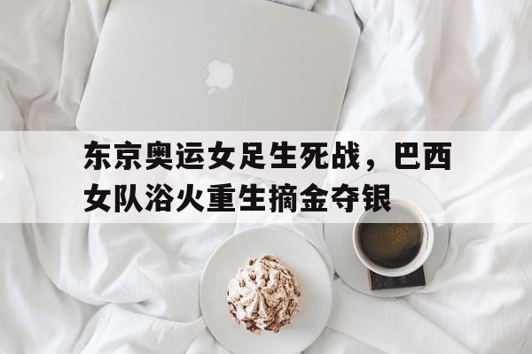 东京奥运女足生死战，巴西女队浴火重生摘金夺银的简单介绍