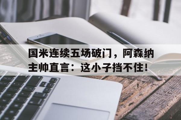 国米连续五场破门，阿森纳主帅直言：这小子挡不住！