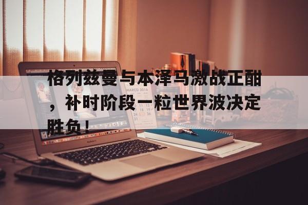 格列兹曼与本泽马激战正酣，补时阶段一粒世界波决定胜负！