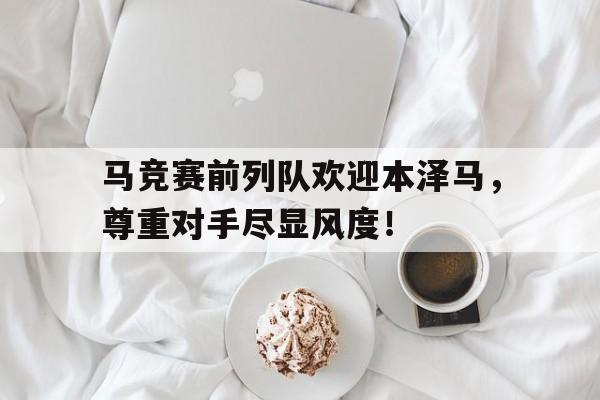 马竞赛前列队欢迎本泽马，尊重对手尽显风度！