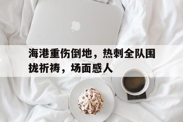 海港重伤倒地，热刺全队围拢祈祷，场面感人