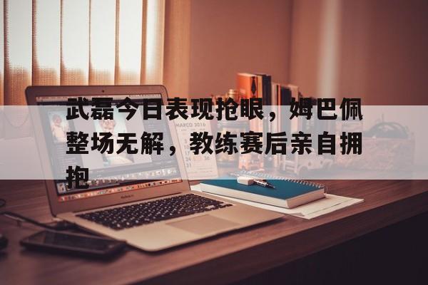 武磊今日表现抢眼，姆巴佩整场无解，教练赛后亲自拥抱