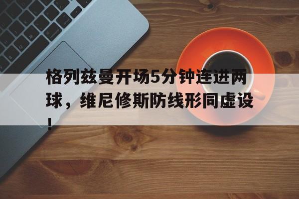 格列兹曼开场5分钟连进两球，维尼修斯防线形同虚设！格列兹曼精彩进球