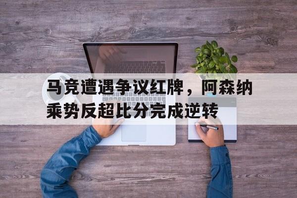 马竞遭遇争议红牌，阿森纳乘势反超比分完成逆转阿森纳 马里